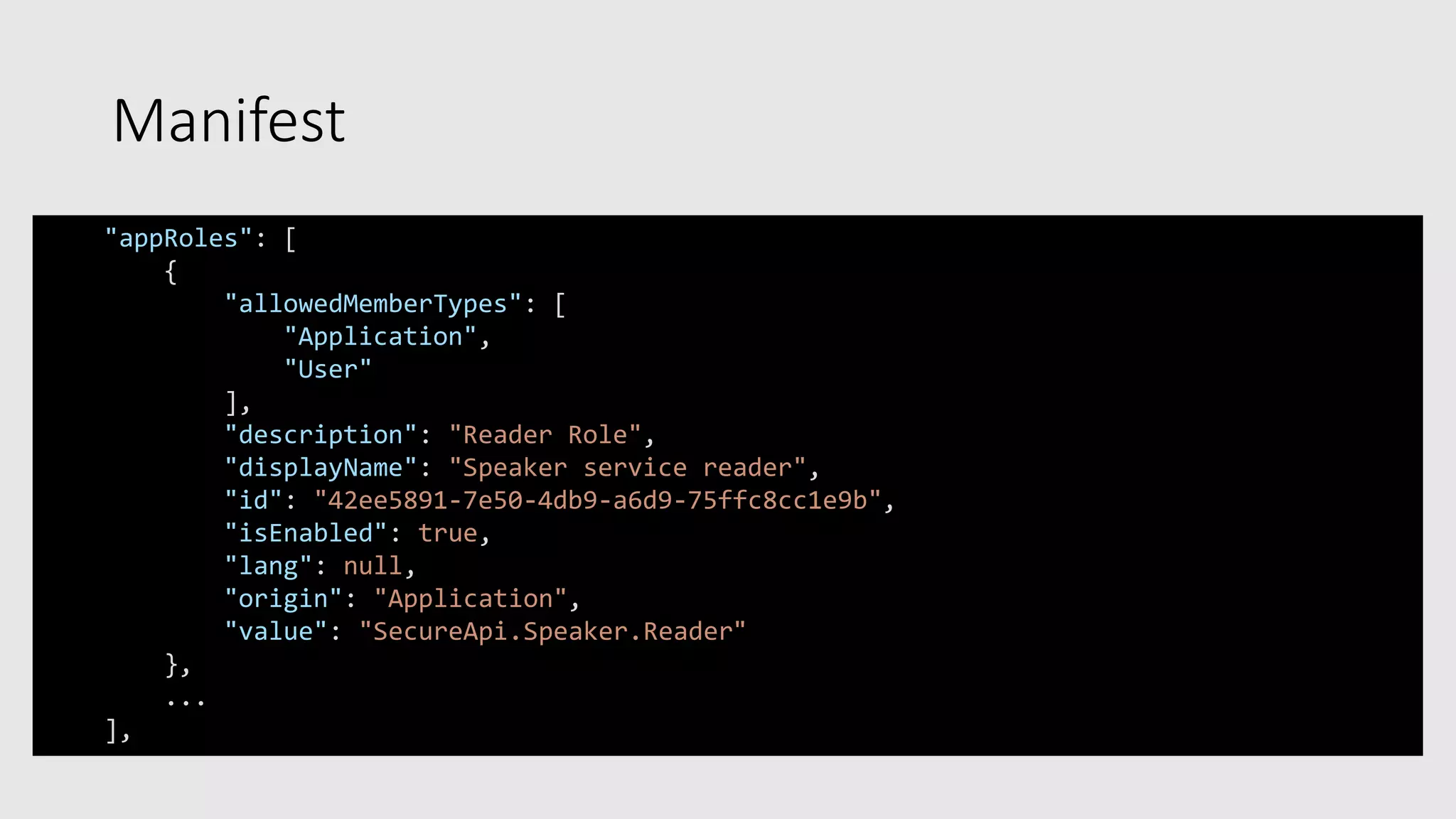 Manifest
"appRoles": [
{
"allowedMemberTypes": [
"Application",
"User"
],
"description": "Reader Role",
"displayName": "Speaker service reader",
"id": "42ee5891-7e50-4db9-a6d9-75ffc8cc1e9b",
"isEnabled": true,
"lang": null,
"origin": "Application",
"value": "SecureApi.Speaker.Reader"
},
...
],
 