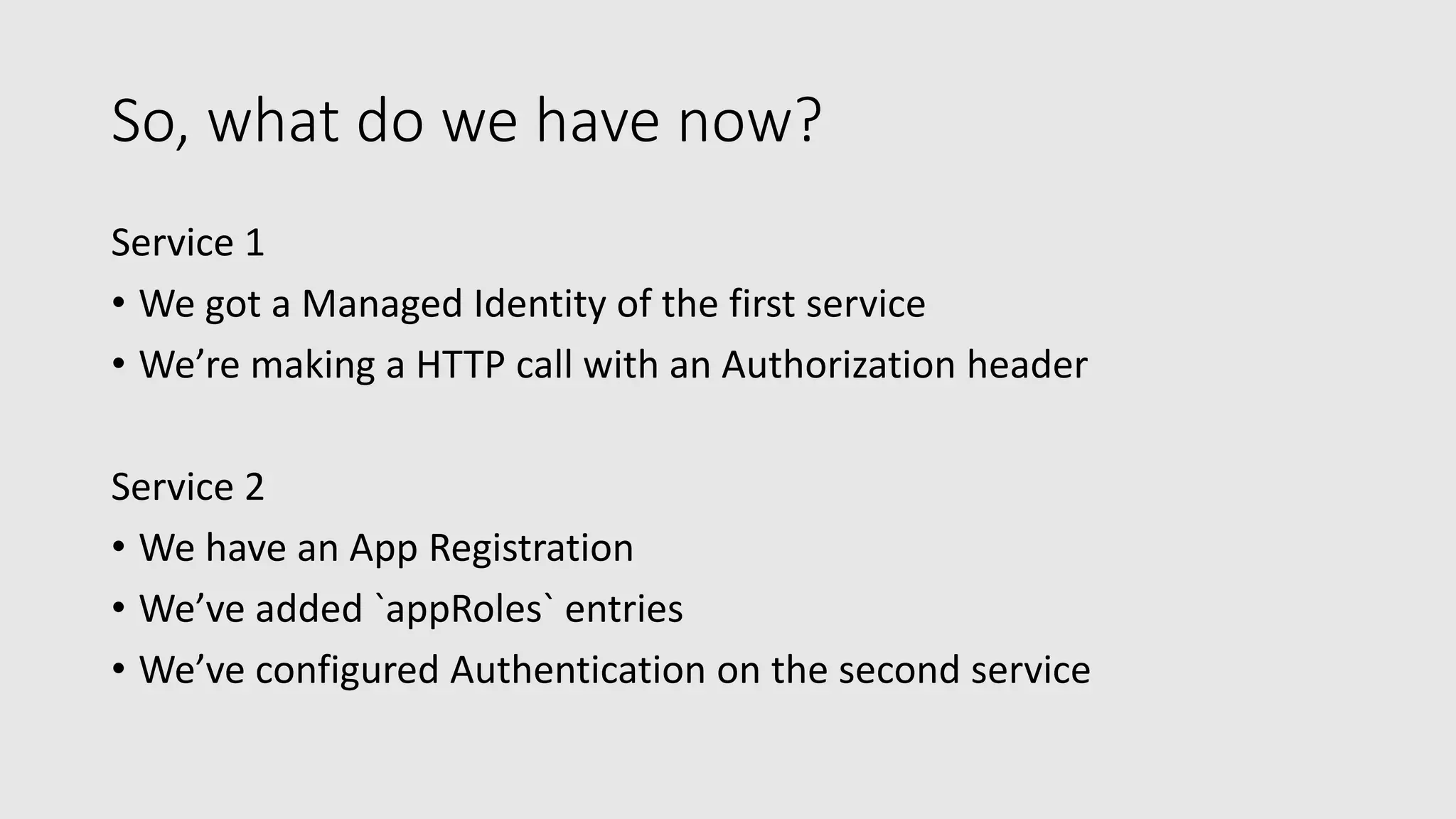 So, what do we have now?
Service 1
• We got a Managed Identity of the first service
• We’re making a HTTP call with an Authorization header
Service 2
• We have an App Registration
• We’ve added `appRoles` entries
• We’ve configured Authentication on the second service
 