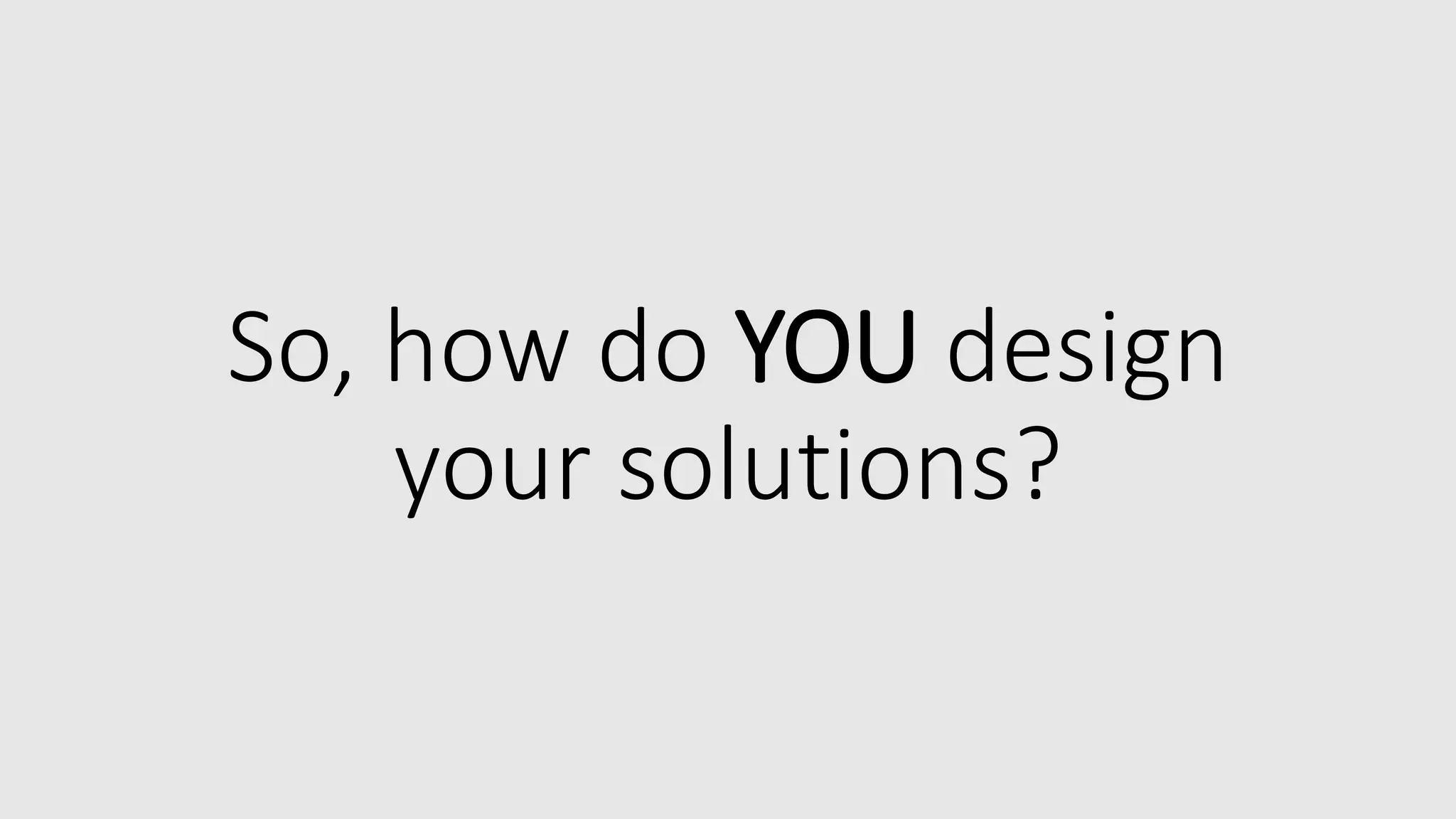 So, how do YOU design
your solutions?
 