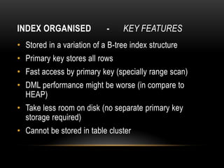 INDEX ORGANISED             -    KEY FEATURES
• Stored in a variation of a B-tree index structure
• Primary key stores all rows
• Fast access by primary key (specially range scan)
• DML performance might be worse (in compare to
  HEAP)
• Take less room on disk (no separate primary key
  storage required)
• Cannot be stored in table cluster
 