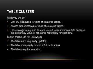 TABLE CLUSTER
What you will get
• Disk I/O is reduced for joins of clustered tables.
• Access time improves for joins of clustered tables.
• Less storage is required to store related table and index data because
   the cluster key value is not stored repeatedly for each row.
But be careful (do not use when)
• The tables are frequently updated.
• The tables frequently require a full table scans.
• The tables require truncating.
 