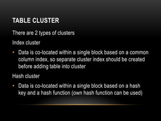 TABLE CLUSTER
There are 2 types of clusters
Index cluster
• Data is co-located within a single block based on a common
  column index, so separate cluster index should be created
  before adding table into cluster
Hash cluster
• Data is co-located within a single block based on a hash
  key and a hash function (own hash function can be used)
 
