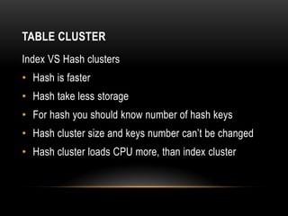 TABLE CLUSTER
Index VS Hash clusters
• Hash is faster
• Hash take less storage
• For hash you should know number of hash keys
• Hash cluster size and keys number can’t be changed
• Hash cluster loads CPU more, than index cluster
 