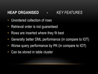 HEAP ORGANISED             -       KEY FEATURES
• Unordered collection of rows
• Retrieval order is not guaranteed
• Rows are inserted where they fit best
• Generally better DML performance (in compare to IOT)
• Worse query performance by PK (in compare to IOT)
• Can be stored in table cluster
 