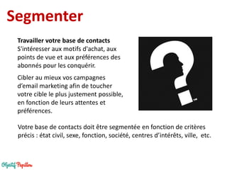 Segmenter 
Travailler votre base de contacts 
S'intéresser aux motifs d'achat, aux points de vue et aux préférences des abonnés pour les conquérir. 
Cibler au mieux vos campagnes d’email marketing afin de toucher votre cible le plus justement possible, en fonction de leurs attentes et préférences. 
Votre base de contacts doit être segmentée en fonction de critères précis : état civil, sexe, fonction, société, centres d’intérêts, ville, etc.  