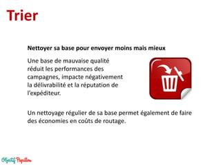 Trier 
Une base de mauvaise qualité réduit les performances des campagnes, impacte négativement la délivrabilité et la réputation de l’expéditeur. 
Nettoyer sa base pour envoyer moins mais mieux 
Un nettoyage régulier de sa base permet également de faire des économies en coûts de routage.  