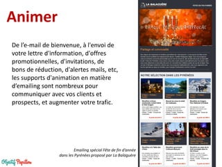 Animer 
De l’e-mail de bienvenue, à l'envoi de votre lettre d'information, d'offres promotionnelles, d'invitations, de bons de réduction, d'alertes mails, etc, les supports d'animation en matière d’emailing sont nombreux pour communiquer avec vos clients et prospects, et augmenter votre trafic. 
Emailing spécial Fête de fin d’année 
dans les Pyrénées proposé par La Balaguère  