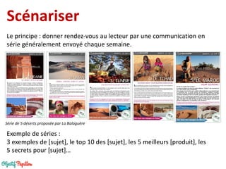 Scénariser 
Le principe : donner rendez-vous au lecteur par une communication en série généralement envoyé chaque semaine. 
Série de 5 déserts proposée par La Balaguère 
Exemple de séries : 
3 exemples de [sujet], le top 10 des [sujet], les 5 meilleurs [produit], les 5 secrets pour [sujet]…  