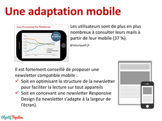 Une adaptation mobile 
@returnpath.fr 
Il est fortement conseillé de proposer une newsletter compatible mobile : 
Soit en optimisant la structure de la newsletter pour faciliter la lecture sur tout appareils 
Soit en concevant une newsletter Responsive Design (la newsletter s’adapte à la largeur de l’écran). 
Les utilisateurs sont de plus en plus nombreux à consulter leurs mails à partir de leur mobile (37 %).  