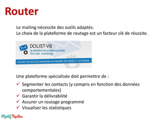 Router 
Une plateforme spécialisée doit permettre de : 
Segmenter les contacts (y compris en fonction des données comportementales) 
Garantir la délivrabilité 
Assurer un routage programmé 
Visualiser les statistiques 
Le mailing nécessite des outils adaptés. 
Le choix de la plateforme de routage est un facteur clé de réussite.  