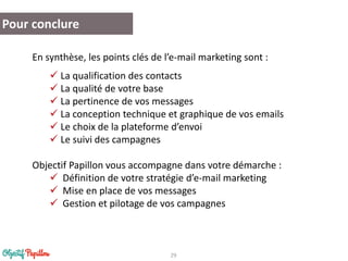 29 
Pour conclure 
En synthèse, les points clés de l’e-mail marketing sont : 
La qualification des contacts 
La qualité de votre base 
La pertinence de vos messages 
La conception technique et graphique de vos emails 
Le choix de la plateforme d’envoi 
Le suivi des campagnes 
Objectif Papillon vous accompagne dans votre démarche : 
Définition de votre stratégie d’e-mail marketing 
Mise en place de vos messages 
Gestion et pilotage de vos campagnes 