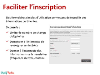 Faciliter l’inscription 
3 conseils : 
Limiter le nombre de champs obligatoires 
Demander à l’internaute de renseigner ses intérêts 
Donner à l’internaute des informations sur la newsletter (fréquence d’envoi, contenu) 
Des formulaires simples d’utilisation permettant de recueillir des informations pertinentes.  