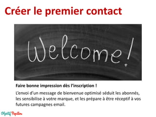 Créer le premier contact 
L’envoi d’un message de bienvenue optimisé séduit les abonnés, les sensibilise à votre marque, et les prépare à être réceptif à vos futures campagnes email. 
Faire bonne impression dès l’inscription !  