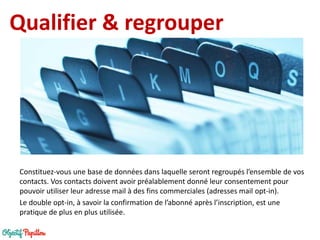 Qualifier & regrouper 
Constituez-vous une base de données dans laquelle seront regroupés l’ensemble de vos contacts. Vos contacts doivent avoir préalablement donné leur consentement pour pouvoir utiliser leur adresse mail à des fins commerciales (adresses mail opt-in). 
Le double opt-in, à savoir la confirmation de l’abonné après l’inscription, est une pratique de plus en plus utilisée.  