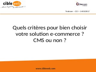 www.cibleweb.com
Quels critères pour bien choisir
votre solution e-commerce ?
CMS ou non ?
Toulouse – CCI – 14/03/2017
 