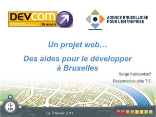 Un projet web… Des aides pour le développer à Bruxelles Serge Kalitventzeff Responsable pôle TIC Le  3 février 2011 