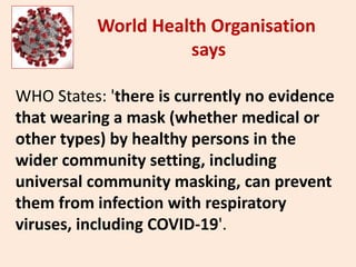 WHO States: 'there is currently no evidence
that wearing a mask (whether medical or
other types) by healthy persons in the
wider community setting, including
universal community masking, can prevent
them from infection with respiratory
viruses, including COVID-19'.
World Health Organisation
says
 