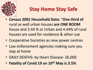 Stay Home Stay Safe
• Census 2001 Household Data: “One third of
rural as well urban houses are ONE ROOM
house and 3.44 % or Urban and 4.44% of rural
houses are used for residence & other use
• Cooperative Societies as new power centres
• Law enforcement agencies making sure you
stay at home
• DAILY DEATHS: by Heart Disease- 26,000
• Fatality of Covid 19 on 10th May is 3.5%
 