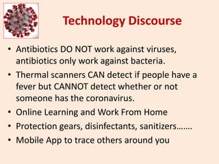 Technology Discourse
• Antibiotics DO NOT work against viruses,
antibiotics only work against bacteria.
• Thermal scanners CAN detect if people have a
fever but CANNOT detect whether or not
someone has the coronavirus.
• Online Learning and Work From Home
• Protection gears, disinfectants, sanitizers…….
• Mobile App to trace others around you
 