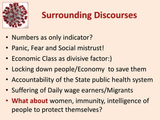 Surrounding Discourses
• Numbers as only indicator?
• Panic, Fear and Social mistrust!
• Economic Class as divisive factor:)
• Locking down people/Economy to save them
• Accountability of the State public health system
• Suffering of Daily wage earners/Migrants
• What about women, immunity, intelligence of
people to protect themselves?
 