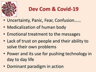Dev Com & Covid-19
• Uncertainty, Panic, Fear, Confusion……
• Medicalization of human body
• Emotional treatment to the messages
• Lack of trust on people and their ability to
solve their own problems
• Power and its use for pushing technology in
day to day life
• Dominant paradigm in action
 