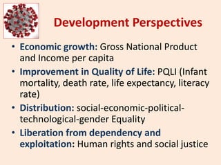 Development Perspectives
• Economic growth: Gross National Product
and Income per capita
• Improvement in Quality of Life: PQLI (Infant
mortality, death rate, life expectancy, literacy
rate)
• Distribution: social-economic-political-
technological-gender Equality
• Liberation from dependency and
exploitation: Human rights and social justice
 