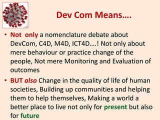 Dev Com Means….
• Not only a nomenclature debate about
DevCom, C4D, M4D, ICT4D….! Not only about
mere behaviour or practice change of the
people, Not mere Monitoring and Evaluation of
outcomes
• BUT also Change in the quality of life of human
societies, Building up communities and helping
them to help themselves, Making a world a
better place to live not only for present but also
for future
 