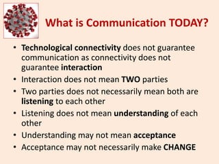 What is Communication TODAY?
• Technological connectivity does not guarantee
communication as connectivity does not
guarantee interaction
• Interaction does not mean TWO parties
• Two parties does not necessarily mean both are
listening to each other
• Listening does not mean understanding of each
other
• Understanding may not mean acceptance
• Acceptance may not necessarily make CHANGE
 