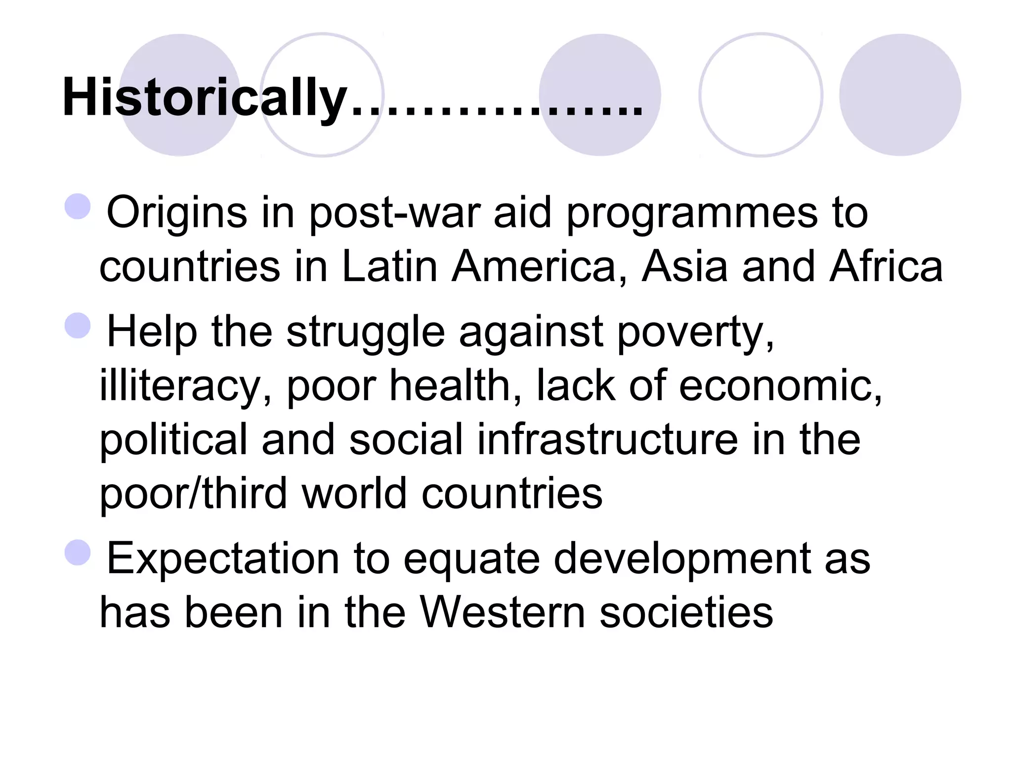 Historically……………..
Origins in post-war aid programmes to
countries in Latin America, Asia and Africa
Help the struggle against poverty,
illiteracy, poor health, lack of economic,
political and social infrastructure in the
poor/third world countries
Expectation to equate development as
has been in the Western societies
 