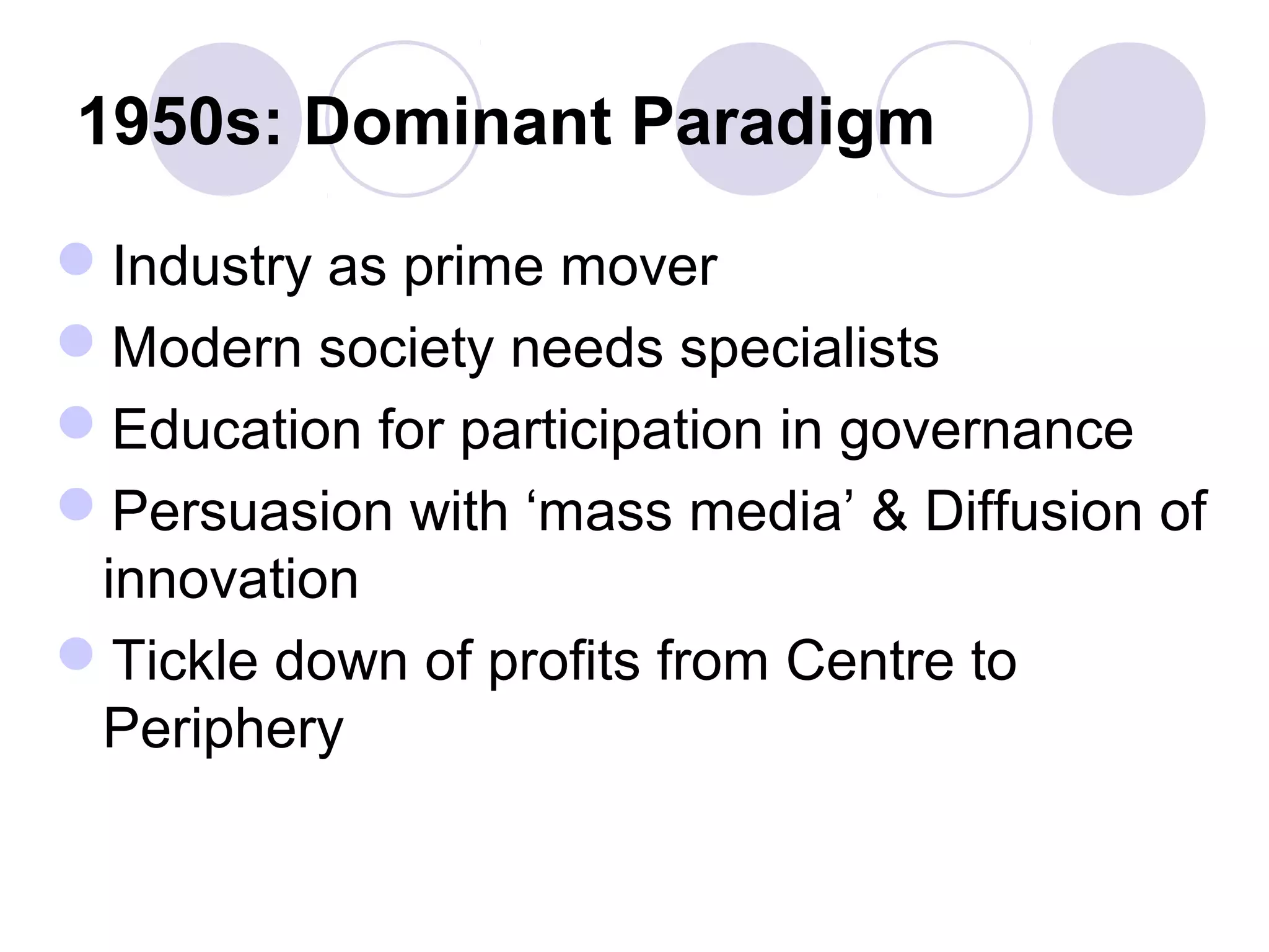 1950s: Dominant Paradigm
Industry as prime mover
Modern society needs specialists
Education for participation in governance
Persuasion with ‘mass media’ & Diffusion of
innovation
Tickle down of profits from Centre to
Periphery
 