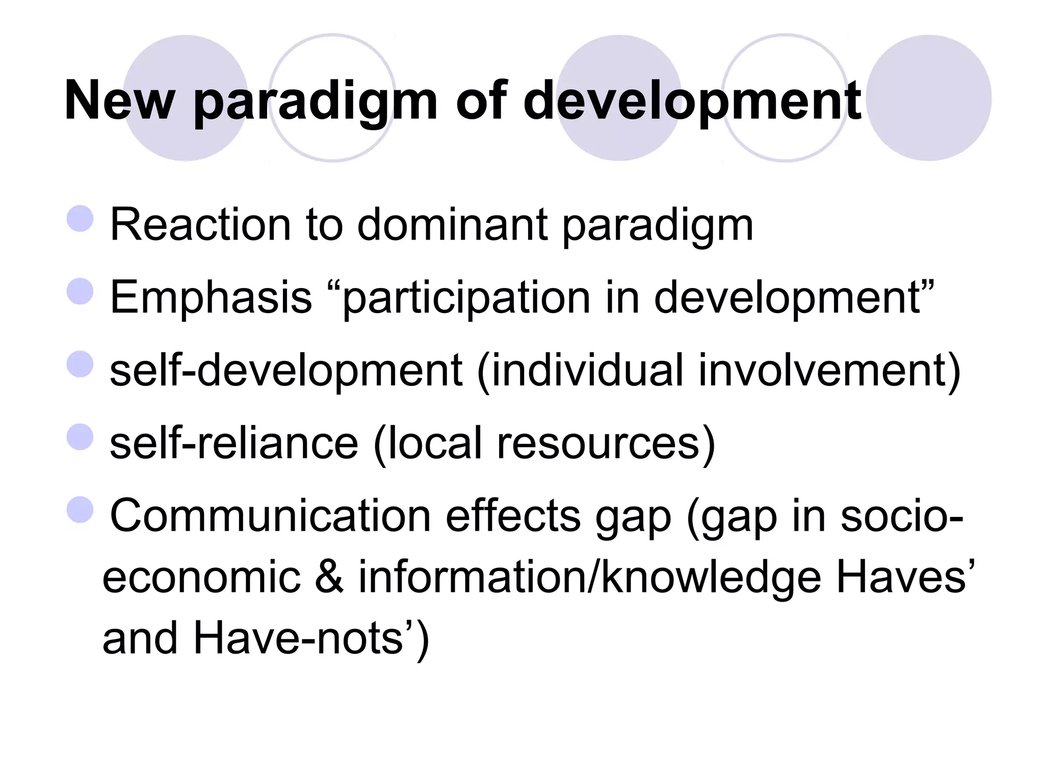 New paradigm of development
Reaction to dominant paradigm
Emphasis “participation in development”
self-development (individual involvement)
self-reliance (local resources)
Communication effects gap (gap in socio-
economic & information/knowledge Haves’
and Have-nots’)
 