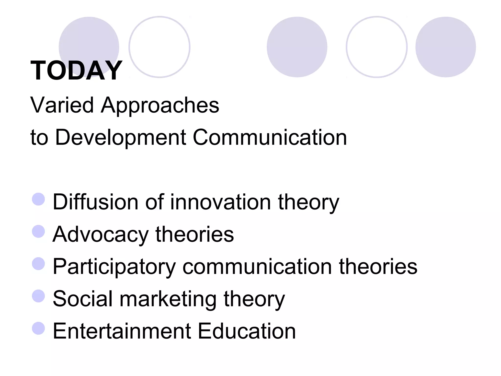 TODAY
Varied Approaches
to Development Communication
Diffusion of innovation theory
Advocacy theories
Participatory communication theories
Social marketing theory
Entertainment Education
 