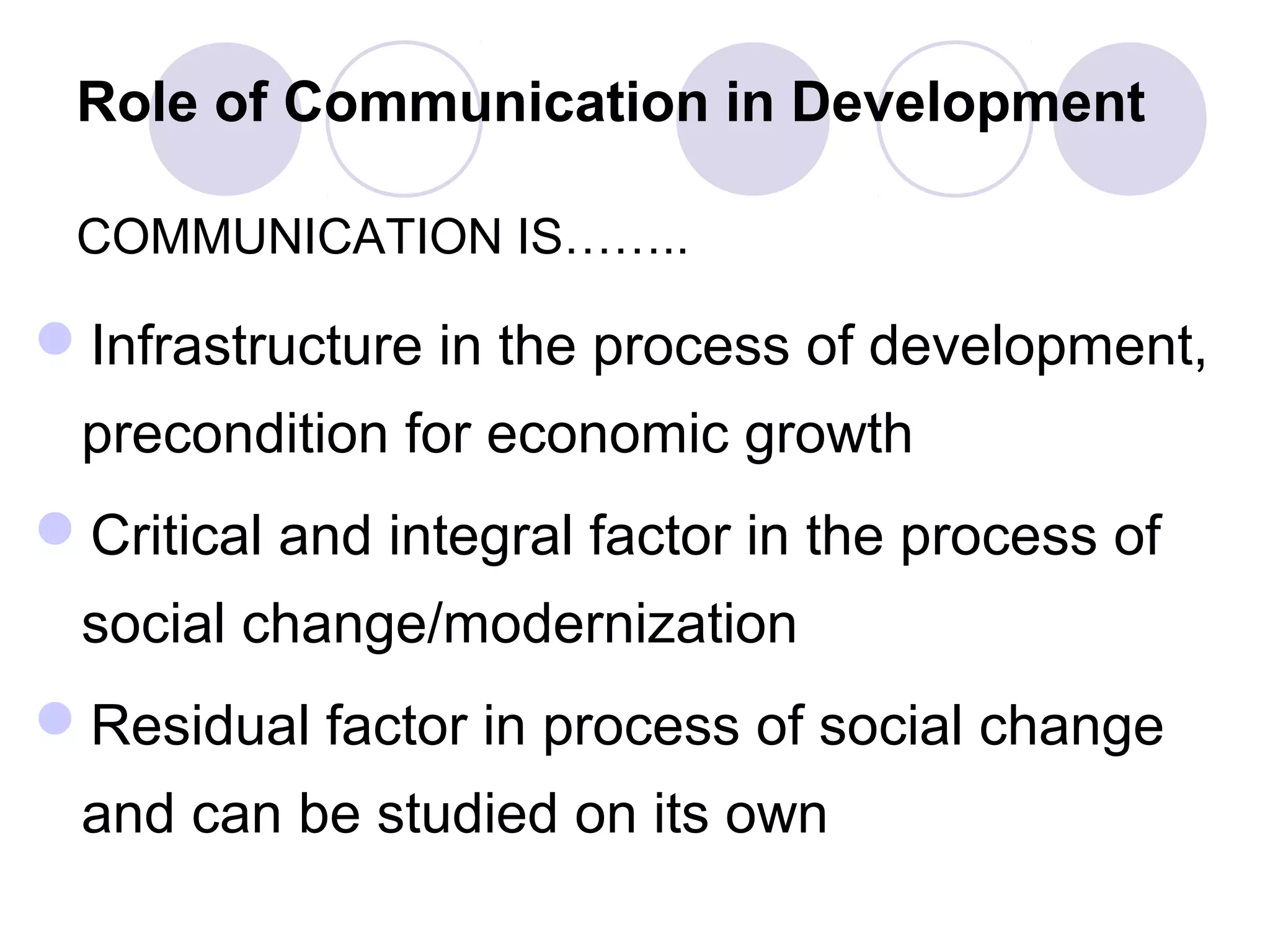 Role of Communication in Development
COMMUNICATION IS……..
Infrastructure in the process of development,
precondition for economic growth
Critical and integral factor in the process of
social change/modernization
Residual factor in process of social change
and can be studied on its own
 
