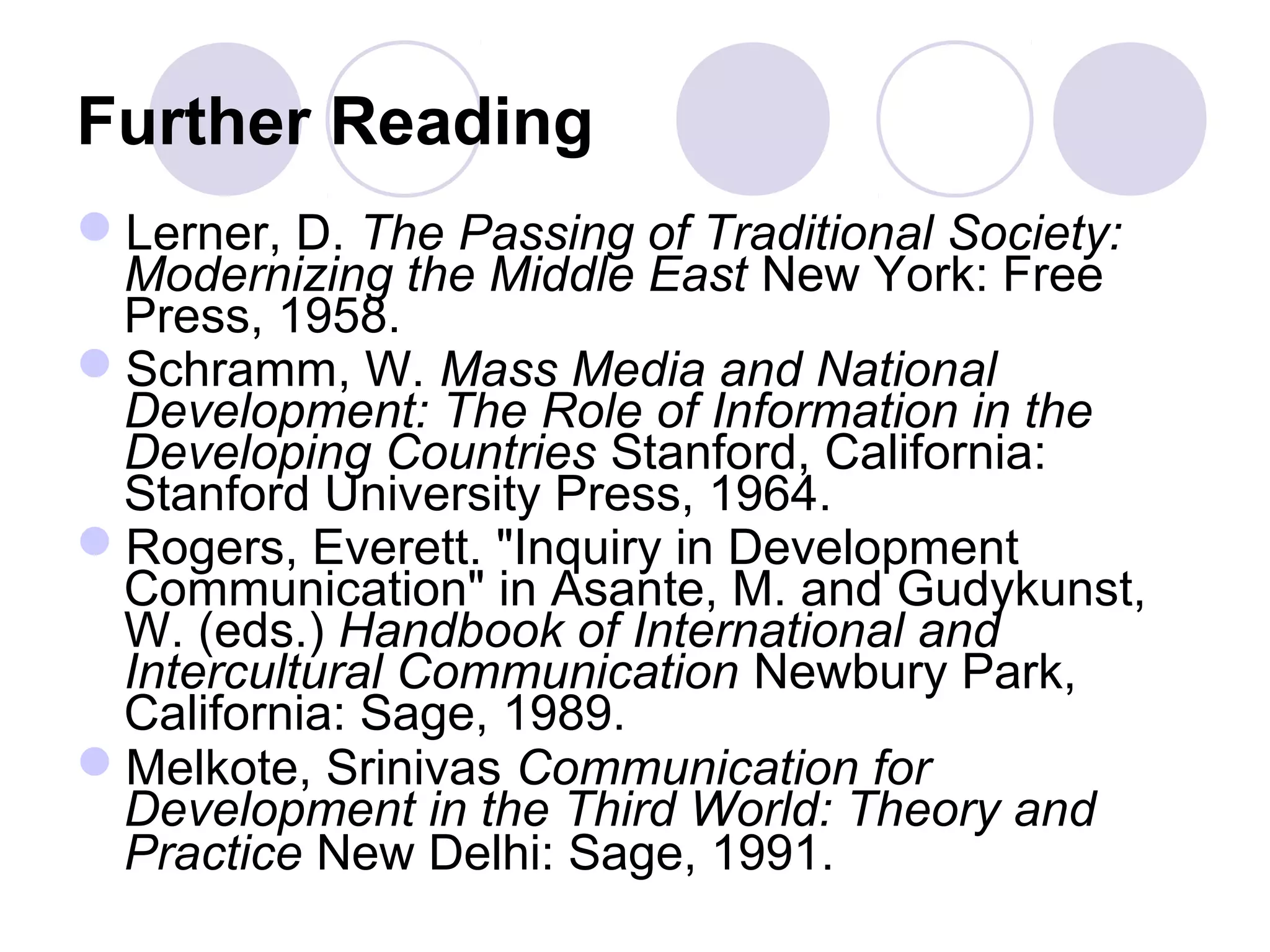 Further Reading
Lerner, D. The Passing of Traditional Society:
Modernizing the Middle East New York: Free
Press, 1958.
Schramm, W. Mass Media and National
Development: The Role of Information in the
Developing Countries Stanford, California:
Stanford University Press, 1964.
Rogers, Everett. "Inquiry in Development
Communication" in Asante, M. and Gudykunst,
W. (eds.) Handbook of International and
Intercultural Communication Newbury Park,
California: Sage, 1989.
Melkote, Srinivas Communication for
Development in the Third World: Theory and
Practice New Delhi: Sage, 1991.
 