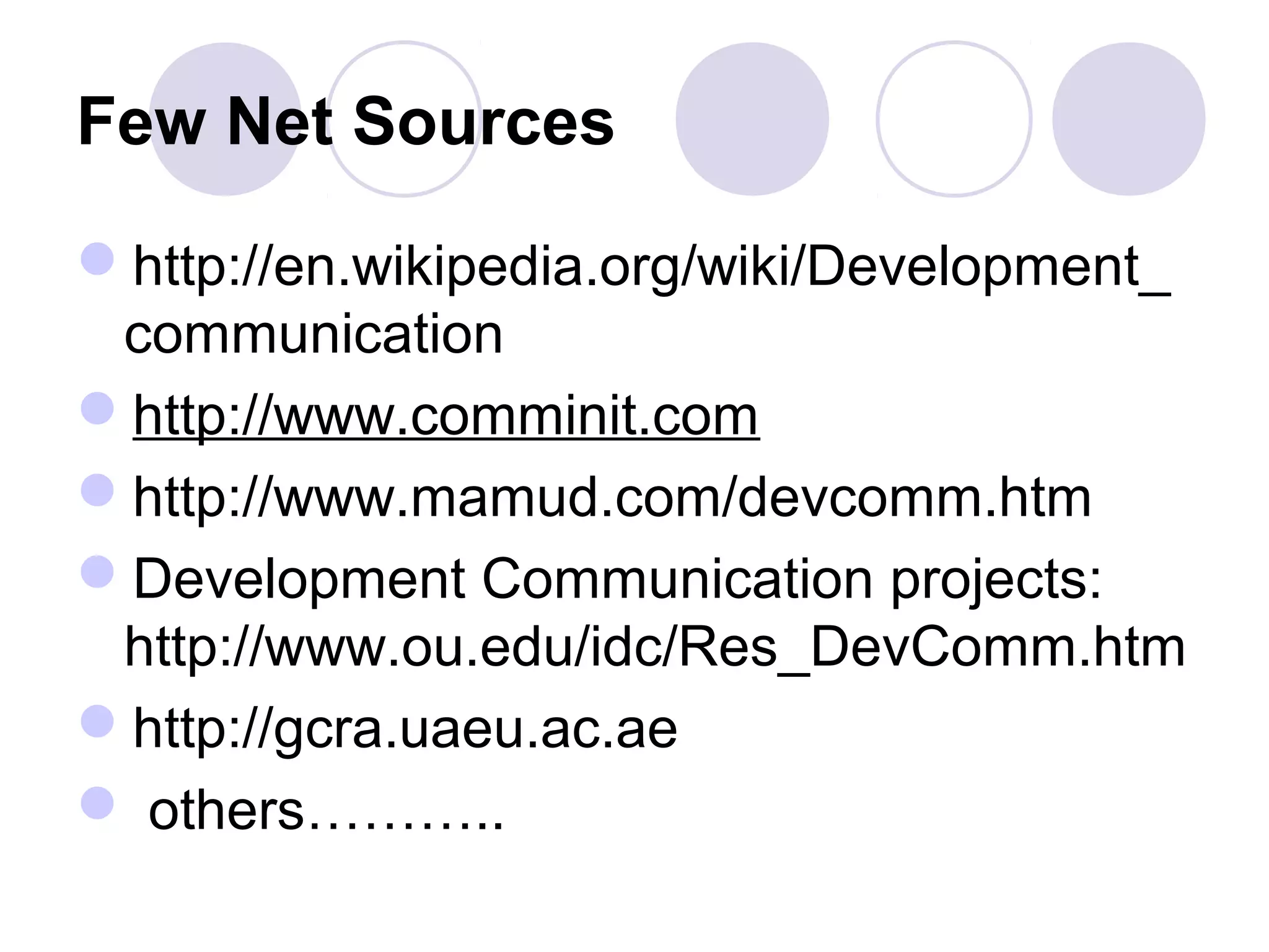Few Net Sources
http://en.wikipedia.org/wiki/Development_
communication
http://www.comminit.com
http://www.mamud.com/devcomm.htm
Development Communication projects:
http://www.ou.edu/idc/Res_DevComm.htm
http://gcra.uaeu.ac.ae
 others………..
 