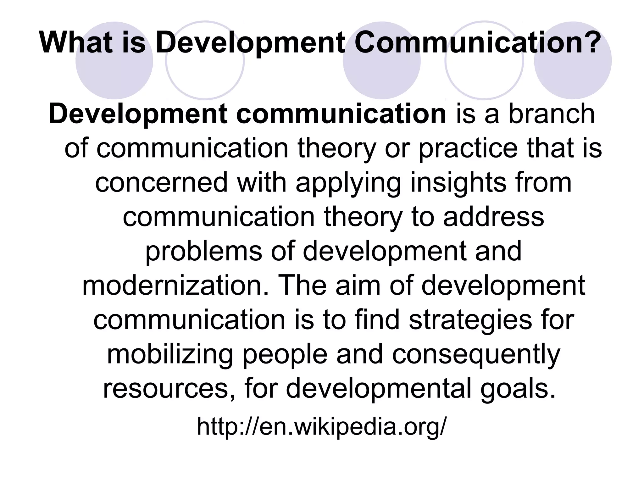 What is Development Communication?
Development communication is a branch
of communication theory or practice that is
concerned with applying insights from
communication theory to address
problems of development and
modernization. The aim of development
communication is to find strategies for
mobilizing people and consequently
resources, for developmental goals.
http://en.wikipedia.org/
 