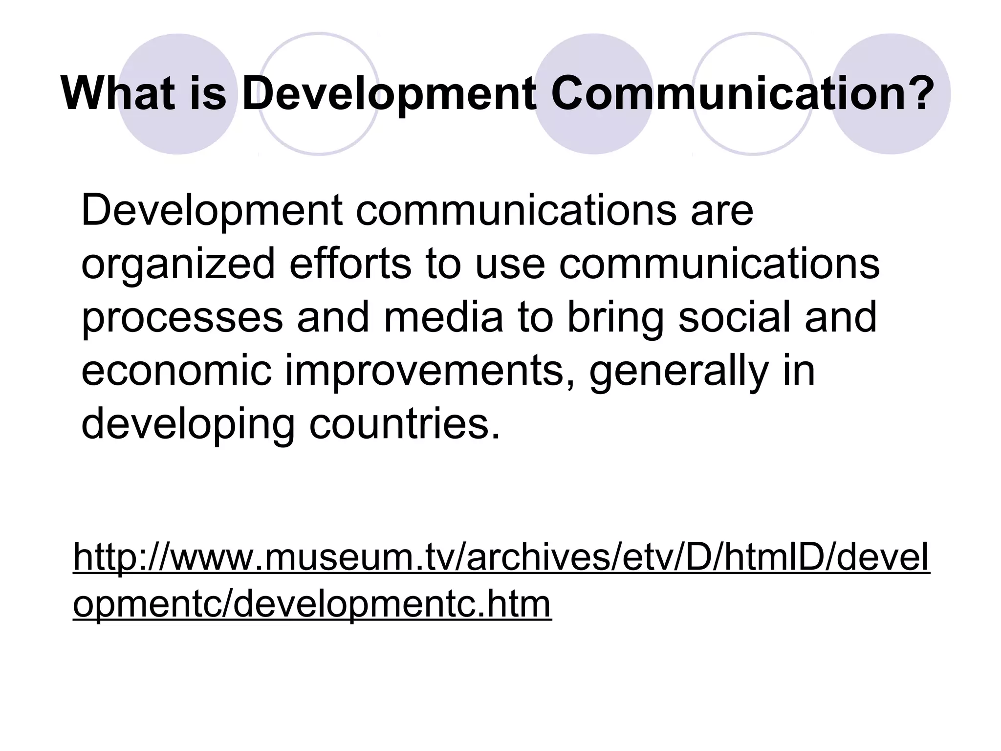 What is Development Communication?
Development communications are
organized efforts to use communications
processes and media to bring social and
economic improvements, generally in
developing countries.
http://www.museum.tv/archives/etv/D/htmlD/devel
opmentc/developmentc.htm
 