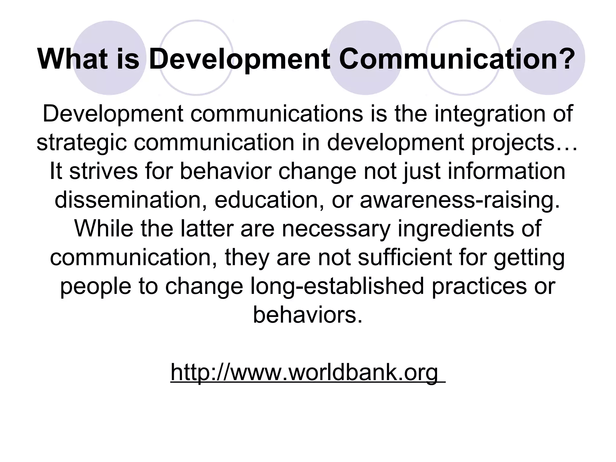 What is Development Communication?
Development communications is the integration of
strategic communication in development projects…
It strives for behavior change not just information
dissemination, education, or awareness-raising.
While the latter are necessary ingredients of
communication, they are not sufficient for getting
people to change long-established practices or
behaviors.
http://www.worldbank.org
 