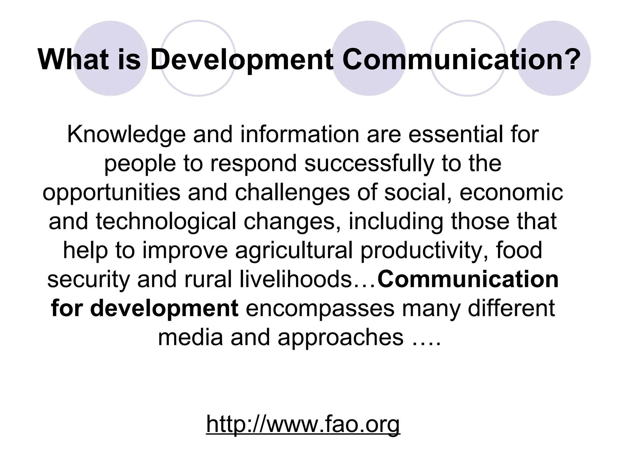 What is Development Communication?
Knowledge and information are essential for
people to respond successfully to the
opportunities and challenges of social, economic
and technological changes, including those that
help to improve agricultural productivity, food
security and rural livelihoods…Communication
for development encompasses many different
media and approaches ….
http://www.fao.org
 