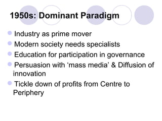 1950s: Dominant Paradigm
Industry as prime mover
Modern society needs specialists
Education for participation in governance
Persuasion with ‘mass media’ & Diffusion of
innovation
Tickle down of profits from Centre to
Periphery
 