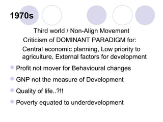 1970s
Third world / Non-Align Movement
Criticism of DOMINANT PARADIGM for:
Central economic planning, Low priority to
agriculture, External factors for development
Profit not mover for Behavioural changes
GNP not the measure of Development
Quality of life..?!!
Poverty equated to underdevelopment
 