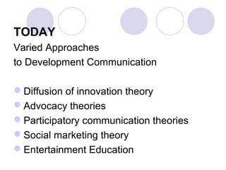 TODAY
Varied Approaches
to Development Communication
Diffusion of innovation theory
Advocacy theories
Participatory communication theories
Social marketing theory
Entertainment Education
 