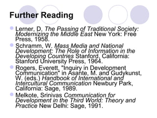 Further Reading
Lerner, D. The Passing of Traditional Society:
Modernizing the Middle East New York: Free
Press, 1958.
Schramm, W. Mass Media and National
Development: The Role of Information in the
Developing Countries Stanford, California:
Stanford University Press, 1964.
Rogers, Everett. "Inquiry in Development
Communication" in Asante, M. and Gudykunst,
W. (eds.) Handbook of International and
Intercultural Communication Newbury Park,
California: Sage, 1989.
Melkote, Srinivas Communication for
Development in the Third World: Theory and
Practice New Delhi: Sage, 1991.
 