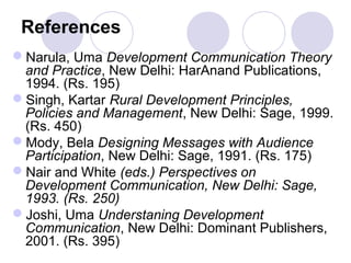 References
Narula, Uma Development Communication Theory
and Practice, New Delhi: HarAnand Publications,
1994. (Rs. 195)
Singh, Kartar Rural Development Principles,
Policies and Management, New Delhi: Sage, 1999.
(Rs. 450)
Mody, Bela Designing Messages with Audience
Participation, New Delhi: Sage, 1991. (Rs. 175)
Nair and White (eds.) Perspectives on
Development Communication, New Delhi: Sage,
1993. (Rs. 250)
Joshi, Uma Understaning Development
Communication, New Delhi: Dominant Publishers,
2001. (Rs. 395)
 