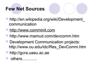 Few Net Sources
http://en.wikipedia.org/wiki/Development_
communication
http://www.comminit.com
http://www.mamud.com/devcomm.htm
Development Communication projects:
http://www.ou.edu/idc/Res_DevComm.htm
http://gcra.uaeu.ac.ae
 others………..
 