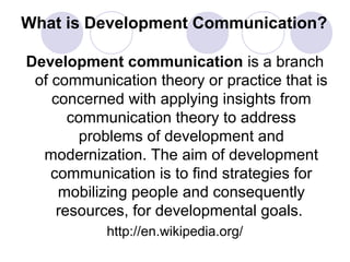 What is Development Communication?
Development communication is a branch
of communication theory or practice that is
concerned with applying insights from
communication theory to address
problems of development and
modernization. The aim of development
communication is to find strategies for
mobilizing people and consequently
resources, for developmental goals.
http://en.wikipedia.org/
 