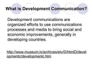 What is Development Communication?
Development communications are
organized efforts to use communications
processes and media to bring social and
economic improvements, generally in
developing countries.
http://www.museum.tv/archives/etv/D/htmlD/devel
opmentc/developmentc.htm
 
