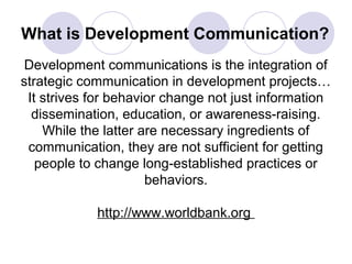 What is Development Communication?
Development communications is the integration of
strategic communication in development projects…
It strives for behavior change not just information
dissemination, education, or awareness-raising.
While the latter are necessary ingredients of
communication, they are not sufficient for getting
people to change long-established practices or
behaviors.
http://www.worldbank.org
 