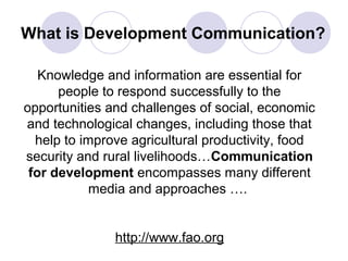 What is Development Communication?
Knowledge and information are essential for
people to respond successfully to the
opportunities and challenges of social, economic
and technological changes, including those that
help to improve agricultural productivity, food
security and rural livelihoods…Communication
for development encompasses many different
media and approaches ….
http://www.fao.org
 