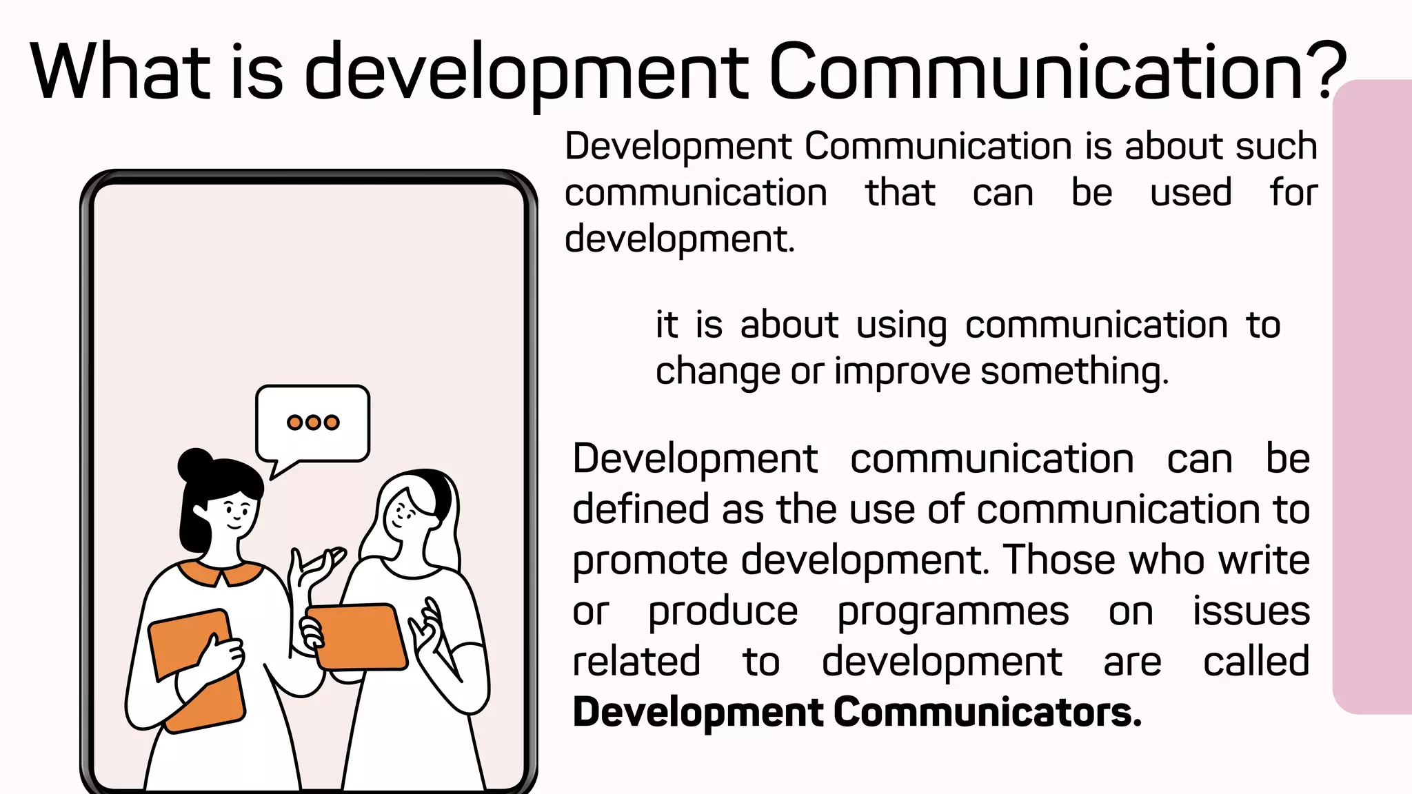 Development Communication is about such
communication that can be used for
development.
it is about using communication to
change or improve something.
What is development Communication?
Development communication can be
defined as the use of communication to
promote development. Those who write
or produce programmes on issues
related to development are called
Development Communicators.
 